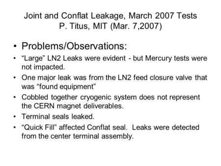 Joint and Conflat Leakage, March 2007 Tests P. Titus, MIT (Mar. 7,2007) Problems/Observations: “Large” LN2 Leaks were evident - but Mercury tests were.