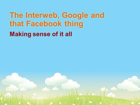 The Interweb, Google and that Facebook thing Making sense of it all.