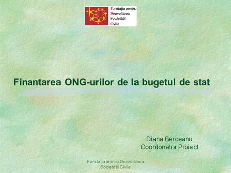 Fundaţia pentru Dezvoltarea Societăţii Civile Finantarea ONG-urilor de la bugetul de stat Diana Berceanu Coordonator Proiect.