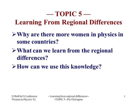 IUPAP Int'l Conference Women in Physics '02 - Learning from regional differences - -TOPIC 5 - Pia Thörngren 1 — TOPIC 5 — Learning From Regional Differences.