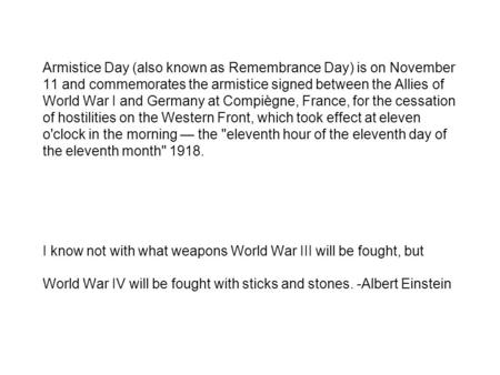 Armistice Day (also known as Remembrance Day) is on November 11 and commemorates the armistice signed between the Allies of World War I and Germany at.