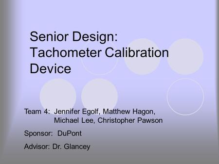 Senior Design: Tachometer Calibration Device Team 4: Jennifer Egolf, Matthew Hagon, Michael Lee, Christopher Pawson Sponsor: DuPont Advisor: Dr. Glancey.