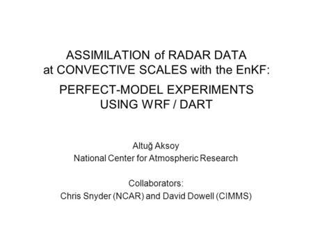 ASSIMILATION of RADAR DATA at CONVECTIVE SCALES with the EnKF: PERFECT-MODEL EXPERIMENTS USING WRF / DART Altuğ Aksoy National Center for Atmospheric Research.