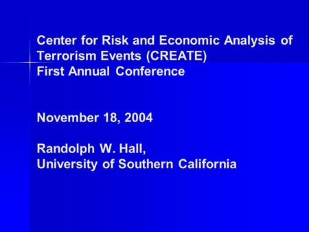 Center for Risk and Economic Analysis of Terrorism Events (CREATE) First Annual Conference November 18, 2004 Randolph W. Hall, University of Southern California.