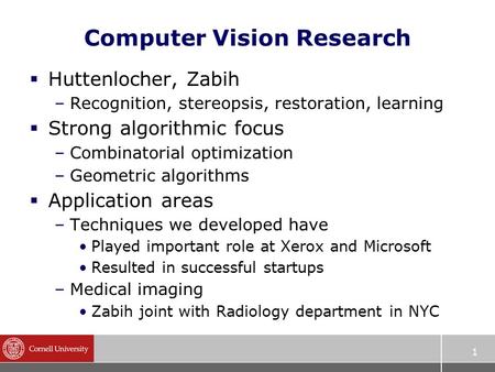 1 Computer Vision Research  Huttenlocher, Zabih –Recognition, stereopsis, restoration, learning  Strong algorithmic focus –Combinatorial optimization.
