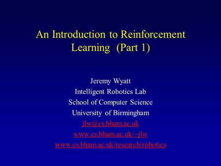 An Introduction to Reinforcement Learning (Part 1) Jeremy Wyatt Intelligent Robotics Lab School of Computer Science University of Birmingham