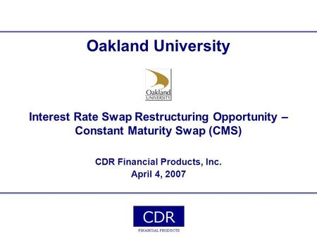 Oakland University Interest Rate Swap Restructuring Opportunity – Constant Maturity Swap (CMS) CDR Financial Products, Inc. April 4, 2007.