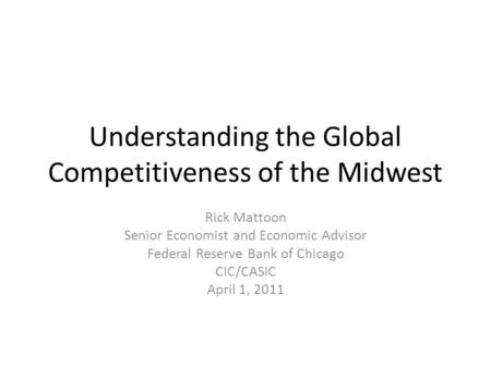Understanding the Global Competitiveness of the Midwest Rick Mattoon Senior Economist and Economic Advisor Federal Reserve Bank of Chicago CIC/CASIC April.