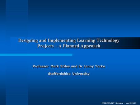 Designing and Implementing Learning Technology Projects – A Planned Approach Professor Mark Stiles and Dr Jenny Yorke Staffordshire University EFFECTS/ELT.
