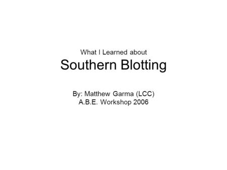 What I Learned about Southern Blotting By: Matthew Garma (LCC) A.B.E. Workshop 2006.