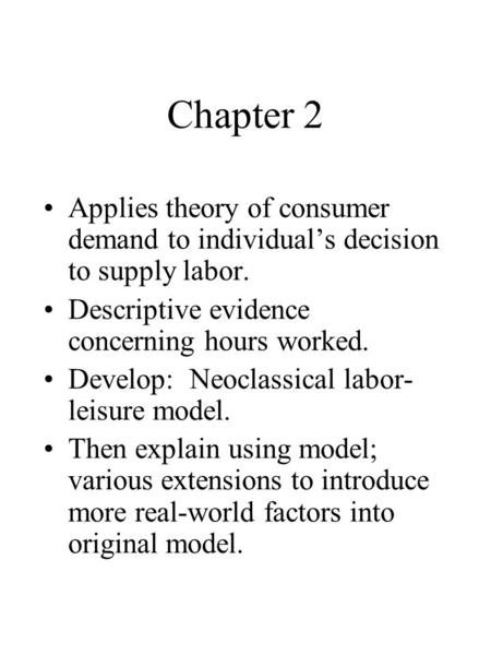 Chapter 2 Applies theory of consumer demand to individual’s decision to supply labor. Descriptive evidence concerning hours worked. Develop: Neoclassical.