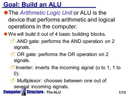 Computer Structure - The ALU Goal: Build an ALU  The Arithmetic Logic Unit or ALU is the device that performs arithmetic and logical operations in the.
