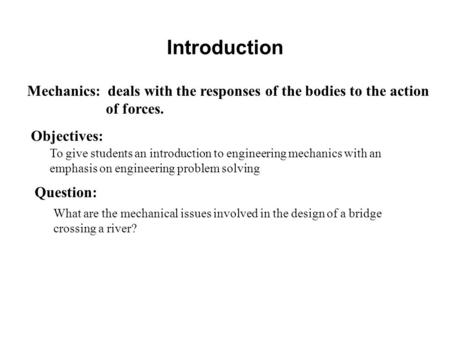 Introduction Mechanics: deals with the responses of the bodies to the action of forces. Objectives: To give students an introduction to engineering mechanics.