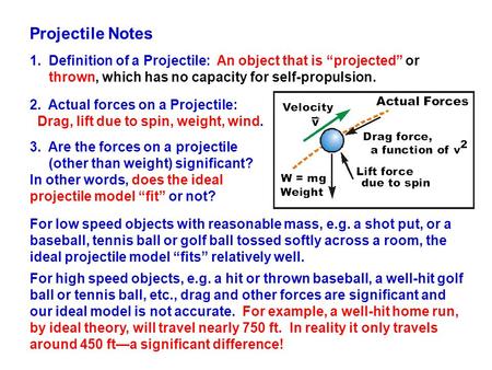 Projectile Notes 1. Definition of a Projectile: An object that is “projected” or thrown, which has no capacity for self-propulsion. 2. Actual forces on.
