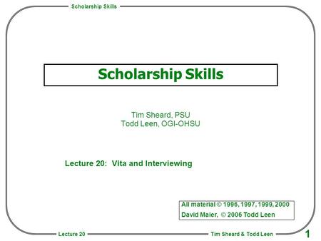 Scholarship Skills Tim Sheard & Todd Leen 1 Lecture 20 Scholarship Skills Tim Sheard, PSU Todd Leen, OGI-OHSU All material © 1996, 1997, 1999, 2000 David.