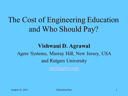 August 16, 2001Education Day1 The Cost of Engineering Education and Who Should Pay? Vishwani D. Agrawal Agere Systems, Murray Hill, New Jersey, USA and.