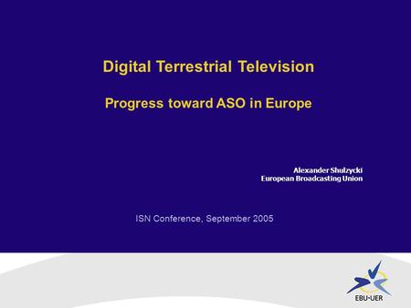 ISN Conference, September 2005 Digital Terrestrial Television Progress toward ASO in Europe Alexander Shulzycki European Broadcasting Union.