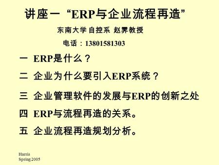 Harris Spring 2005 讲座一 “ERP 与企业流程再造 ” 东南大学 自控系 赵霁教授 电话： 13801581303 一 ERP 是什么？ 二企业为什么要引入 ERP 系统？ 三企业管理软件的发展与 ERP 的创新之处 四 ERP 与流程再造的关系。 五 企业流程再造规划分析。