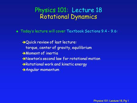 Physics 101: Lecture 18, Pg 1 Physics 101: Lecture 18 Rotational Dynamics l Today’s lecture will cover Textbook Sections 9.4 - 9.6: è Quick review of last.