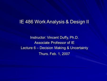 Instructor: Vincent Duffy, Ph.D. Associate Professor of IE Lecture 6 – Decision Making & Uncertainty Thurs. Feb. 1, 2007 IE 486 Work Analysis & Design.
