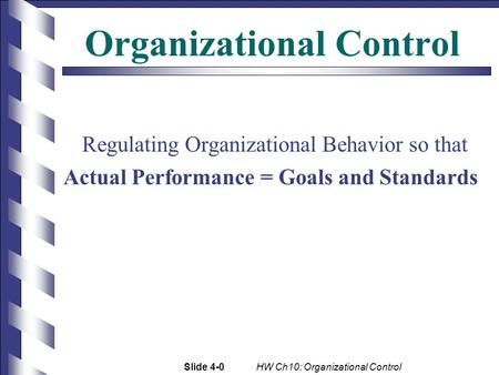 Slide 4-0 HW Ch10: Organizational Control Organizational Control Regulating Organizational Behavior so that Actual Performance = Goals and Standards.