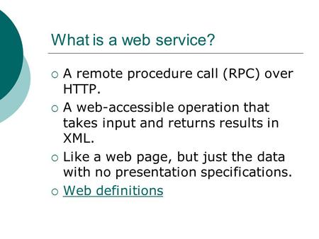 What is a web service?  A remote procedure call (RPC) over HTTP.  A web-accessible operation that takes input and returns results in XML.  Like a web.