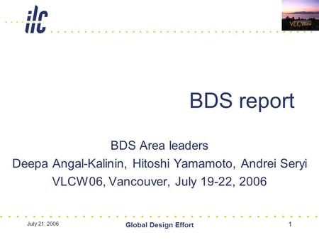 July 21, 2006 Global Design Effort 1 BDS report BDS Area leaders Deepa Angal-Kalinin, Hitoshi Yamamoto, Andrei Seryi VLCW06, Vancouver, July 19-22, 2006.