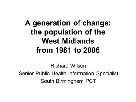 A generation of change: the population of the West Midlands from 1981 to 2006 Richard Wilson Senior Public Health Information Specialist South Birmingham.