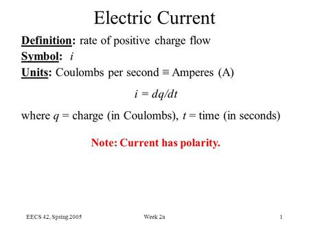 EECS 42, Spring 2005Week 2a1 Electric Current Definition: rate of positive charge flow Symbol: i Units: Coulombs per second ≡ Amperes (A) i = dq/dt where.