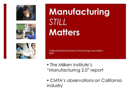 Manufacturing STILL Matters  The Milken Institute’s “Manufacturing 2.0” report  CMTA’s observations on California industry California Manufacturers &