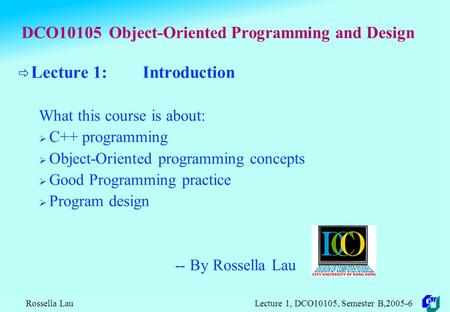Rossella Lau Lecture 1, DCO10105, Semester B,2005-6 DCO10105 Object-Oriented Programming and Design  Lecture 1: Introduction What this course is about: