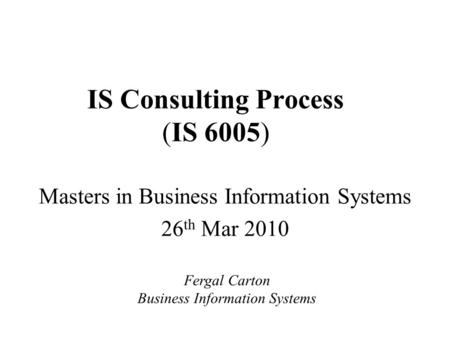 IS Consulting Process (IS 6005) Masters in Business Information Systems 26 th Mar 2010 Fergal Carton Business Information Systems.
