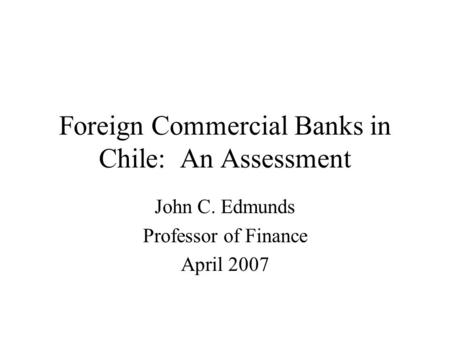 Foreign Commercial Banks in Chile: An Assessment John C. Edmunds Professor of Finance April 2007.