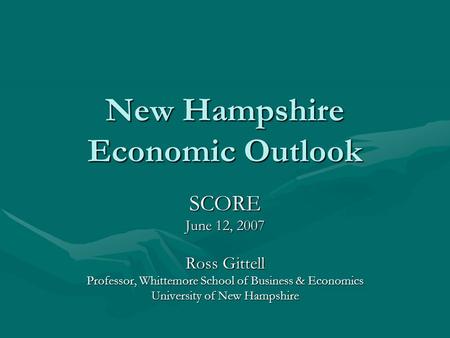 New Hampshire Economic Outlook SCORE June 12, 2007 Ross Gittell Professor, Whittemore School of Business & Economics University of New Hampshire.