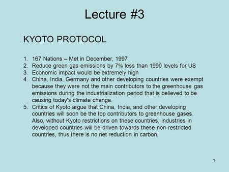 1 Lecture #3 KYOTO PROTOCOL 1.167 Nations – Met in December, 1997 2.Reduce green gas emissions by 7% less than 1990 levels for US 3.Economic impact would.