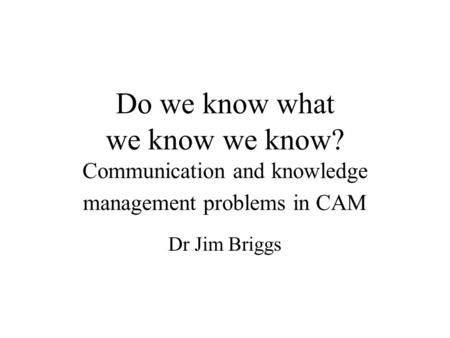 Do we know what we know we know? Communication and knowledge management problems in CAM Dr Jim Briggs.