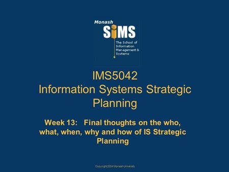 Copyright 2004 Monash University IMS5042 Information Systems Strategic Planning Week 13: Final thoughts on the who, what, when, why and how of IS Strategic.
