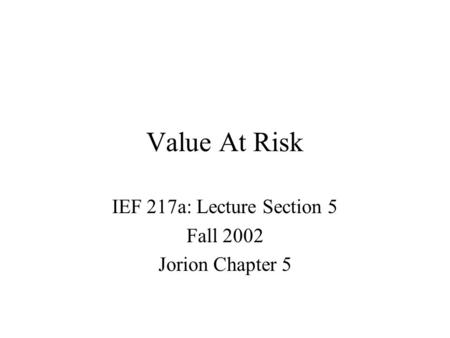 Value At Risk IEF 217a: Lecture Section 5 Fall 2002 Jorion Chapter 5.