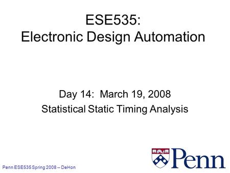 Penn ESE535 Spring 2008 -- DeHon 1 ESE535: Electronic Design Automation Day 14: March 19, 2008 Statistical Static Timing Analysis.