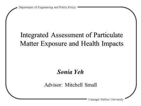 Department of Engineering and Public Policy Carnegie Mellon University Integrated Assessment of Particulate Matter Exposure and Health Impacts Sonia Yeh.