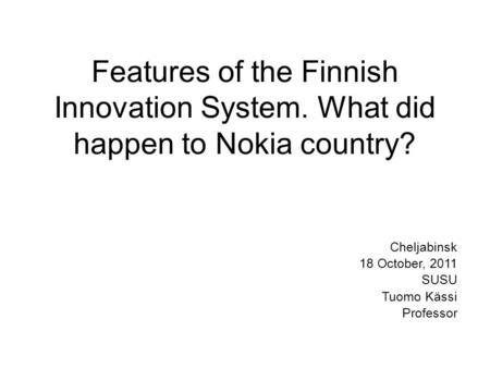 Features of the Finnish Innovation System. What did happen to Nokia country? Cheljabinsk 18 October, 2011 SUSU Tuomo Kässi Professor.