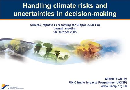 Michelle Colley UK Climate Impacts Programme (UKCIP) www.ukcip.org.uk Handling climate risks and uncertainties in decision-making Climate Impacts Forecasting.