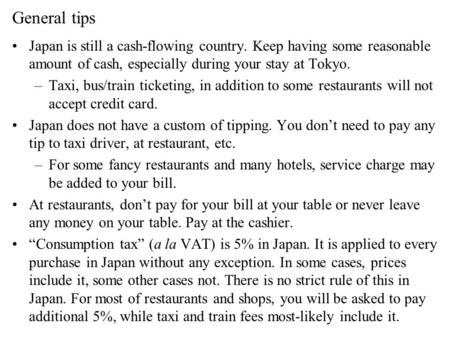 General tips Japan is still a cash-flowing country. Keep having some reasonable amount of cash, especially during your stay at Tokyo. –Taxi, bus/train.