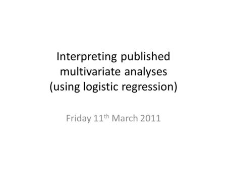 Interpreting published multivariate analyses (using logistic regression) Friday 11 th March 2011.