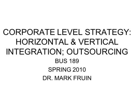 CORPORATE LEVEL STRATEGY: HORIZONTAL & VERTICAL INTEGRATION; OUTSOURCING BUS 189 SPRING 2010 DR. MARK FRUIN.