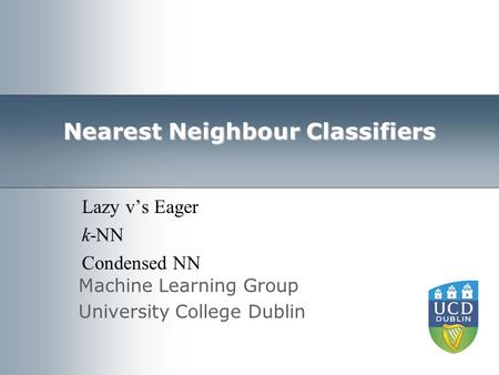 Machine Learning Group University College Dublin Nearest Neighbour Classifiers Lazy v’s Eager k-NN Condensed NN.