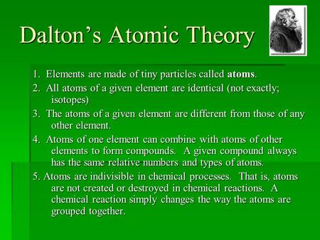 Dalton’s Atomic Theory 1. Elements are made of tiny particles called atoms. 2. All atoms of a given element are identical (not exactly; isotopes) 3. The.