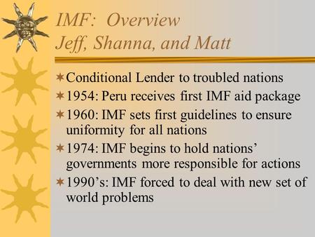 IMF: Overview Jeff, Shanna, and Matt  Conditional Lender to troubled nations  1954: Peru receives first IMF aid package  1960: IMF sets first guidelines.