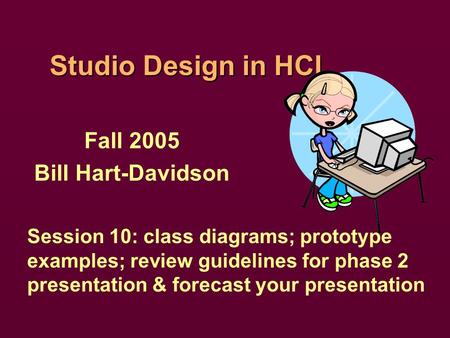 Studio Design in HCI Fall 2005 Bill Hart-Davidson Session 10: class diagrams; prototype examples; review guidelines for phase 2 presentation & forecast.