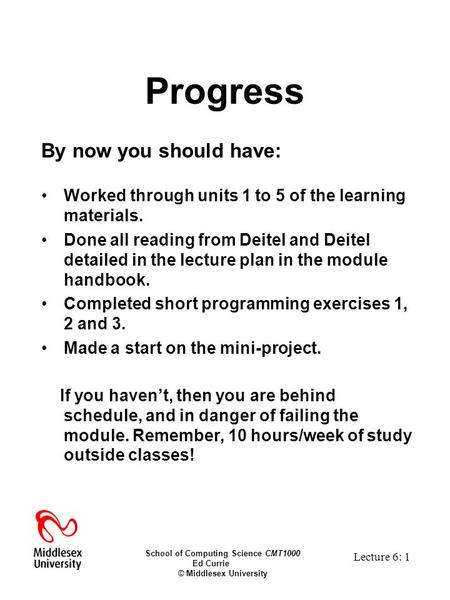 School of Computing Science CMT1000 Ed Currie © Middlesex University Lecture 6: 1 Progress By now you should have: Worked through units 1 to 5 of the learning.